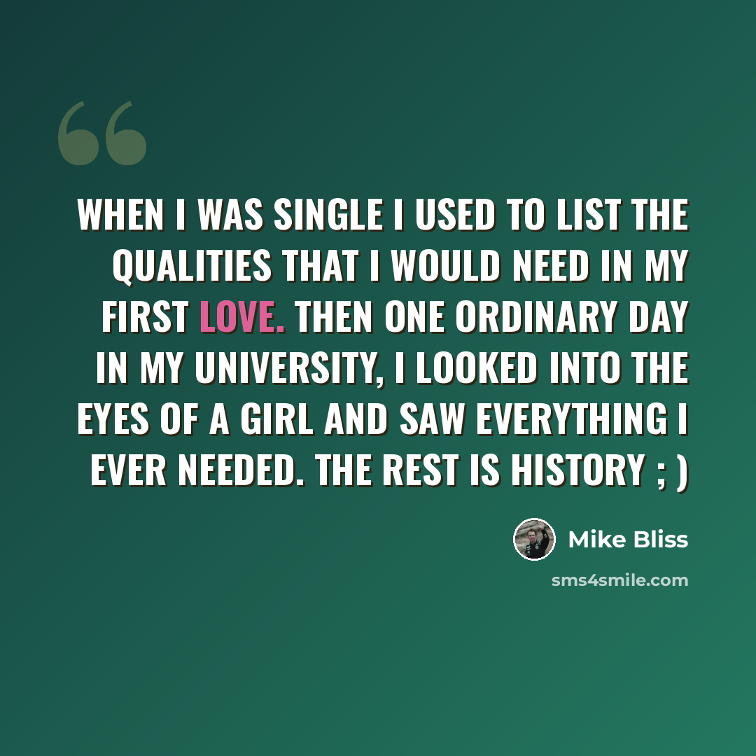 “When I was single I used to list the qualities that I would need in my first love. Then one ordinary day in my university, I looked into the eyes of a girl and saw everything I ever needed. The rest is history ; )” quote by Mike Bliss