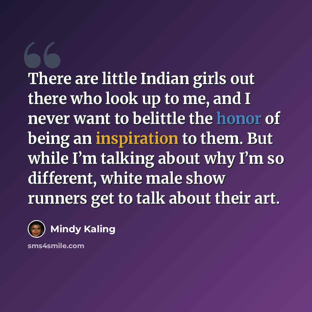 “There are little Indian girls out there who look up to me, and I never want to belittle the honor of being an inspiration to them. But while I’m talking about why I’m so different, white male show runners get to talk about their art.” quote by Mindy Kaling