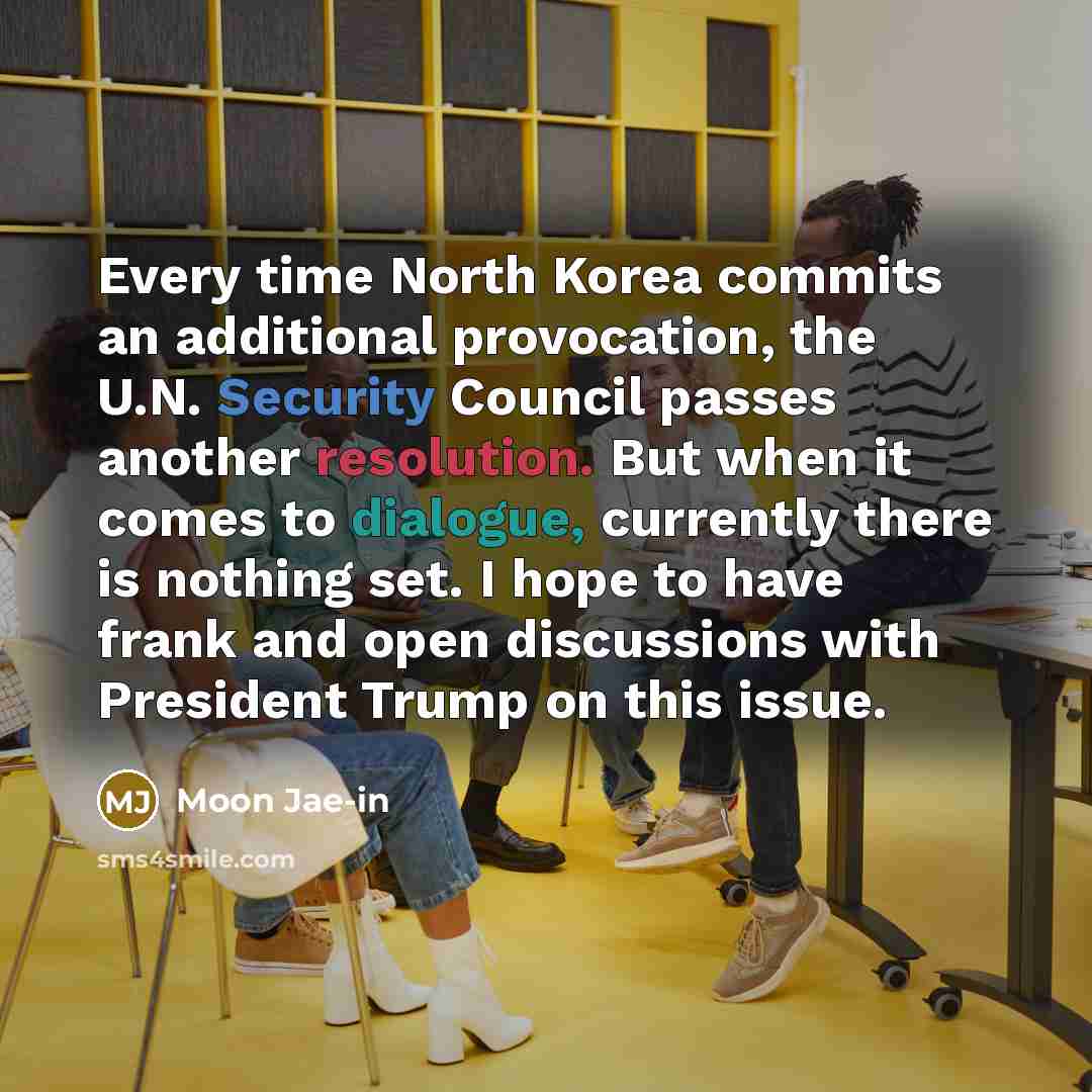 “Every time North Korea commits an additional provocation, the U.N. Security Council passes another resolution. But when it comes to dialogue, currently there is nothing set. I hope to have frank and open discussions with President Trump on this issue.” quote by Moon Jae-in