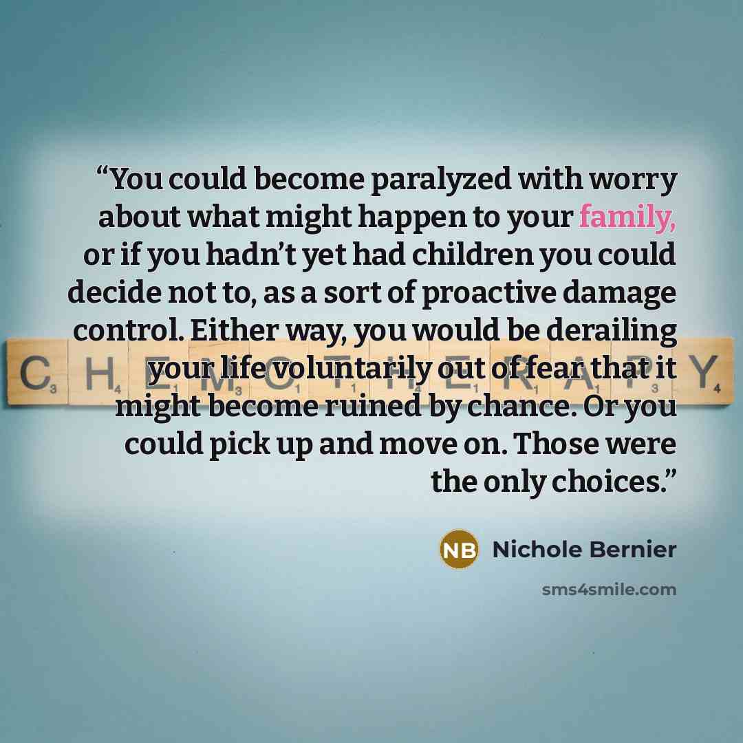 “You could become paralyzed with worry about what might happen to your family, or if you hadn’t yet had children you could decide not to, as a sort of proactive damage control. Either way, you would be derailing your life voluntarily out of fear that it might become ruined by chance. Or you could…” quote by Nichole Bernier