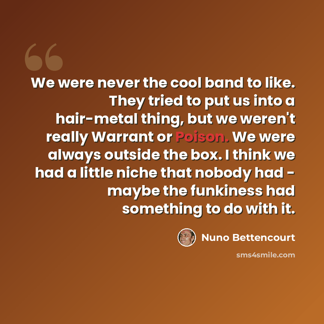 “We were never the cool band to like. They tried to put us into a hair-metal thing, but we weren't really Warrant or Poison. We were always outside the box. I think we had a little niche that nobody had - maybe the funkiness had something to do with it.” quote by Nuno Bettencourt