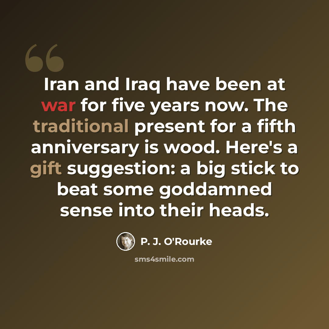 “Iran and Iraq have been at war for five years now. The traditional present for a fifth anniversary is wood. Here's a gift suggestion: a big stick to beat some goddamned sense into their heads.” quote by P. J. O'Rourke