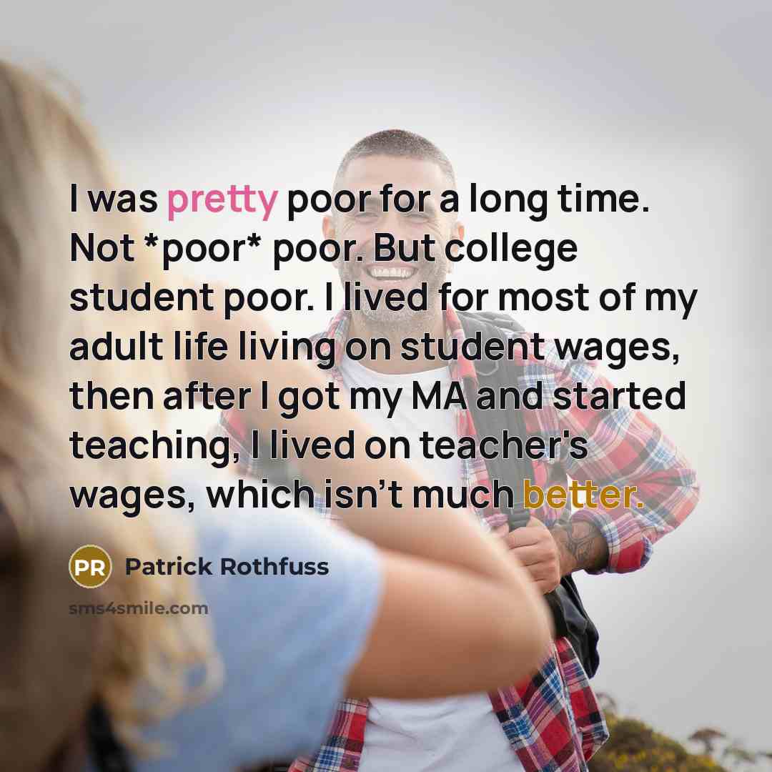 “I was pretty poor for a long time. Not *poor* poor. But college student poor. I lived for most of my adult life living on student wages, then after I got my MA and started teaching, I lived on teacher's wages, which isn't much better.” quote by Patrick Rothfuss
