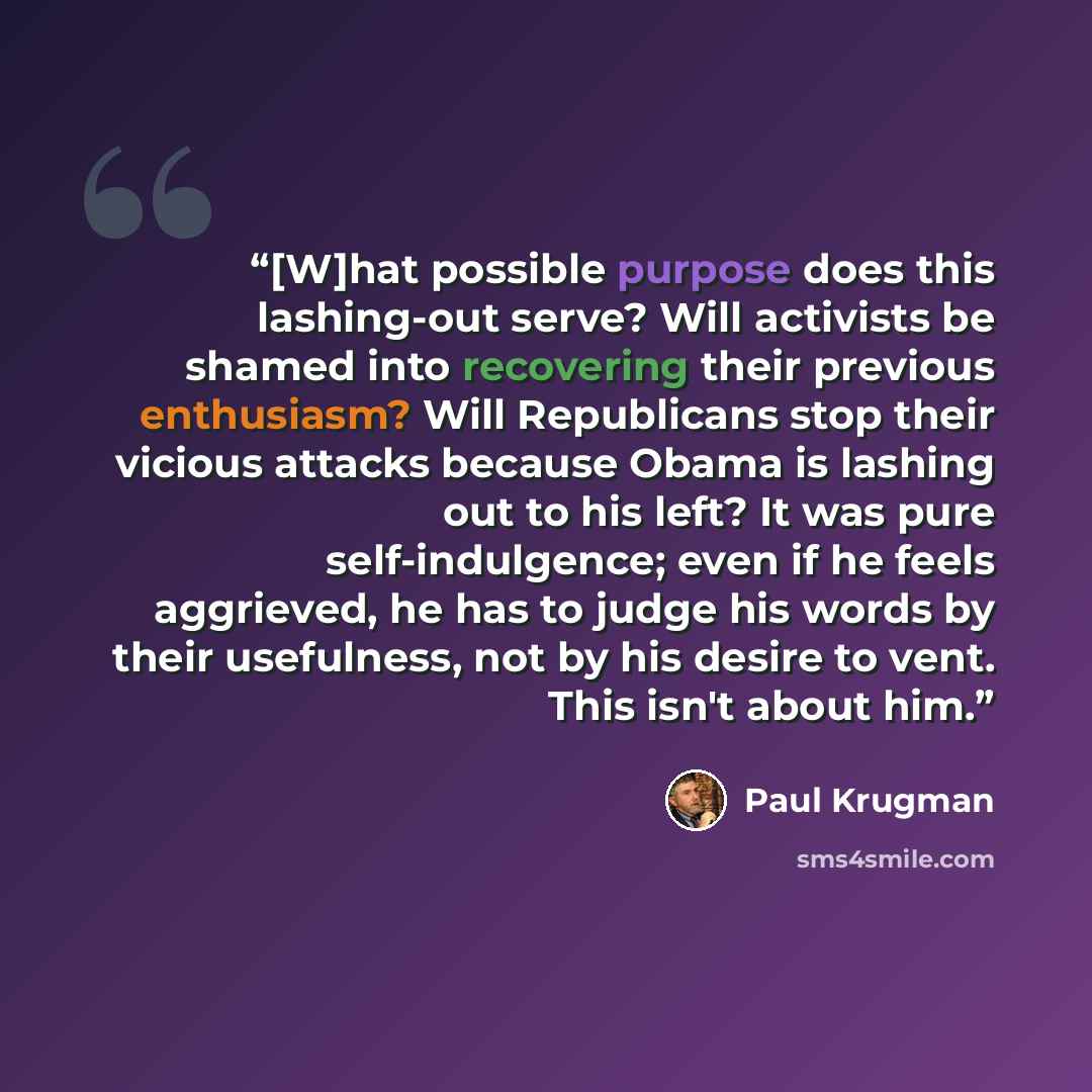 “[W]hat possible purpose does this lashing-out serve? Will activists be shamed into recovering their previous enthusiasm? Will Republicans stop their vicious attacks because Obama is lashing out to his left? It was pure self-indulgence; even if he feels aggrieved, he has to judge his words by their…” quote by Paul Krugman