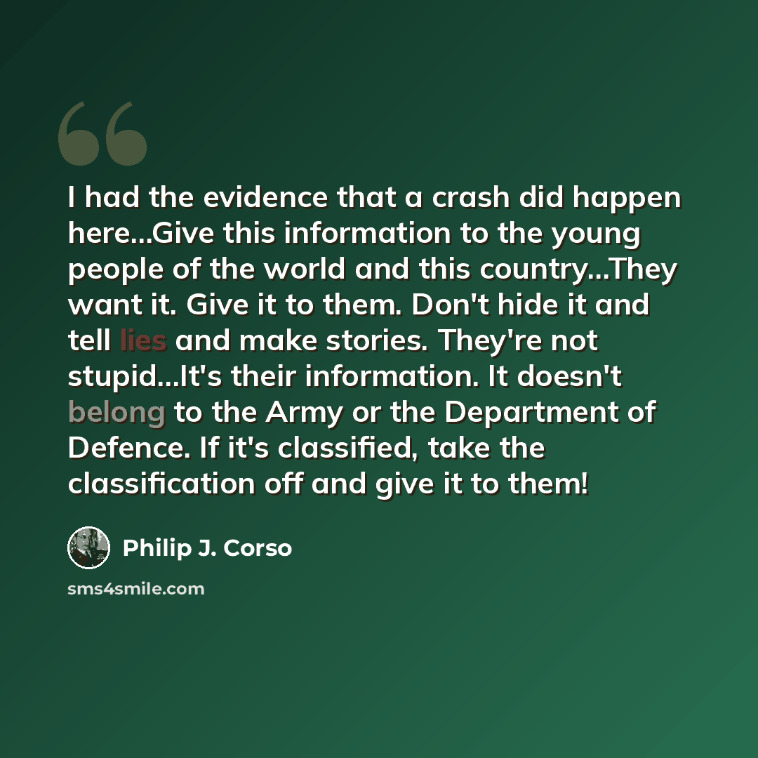 “I had the evidence that a crash did happen here…Give this information to the young people of the world and this country…They want it. Give it to them. Don't hide it and tell lies and make stories. They're not stupid…It's their information. It doesn't belong to the Army or the Department of…” quote by Philip J. Corso