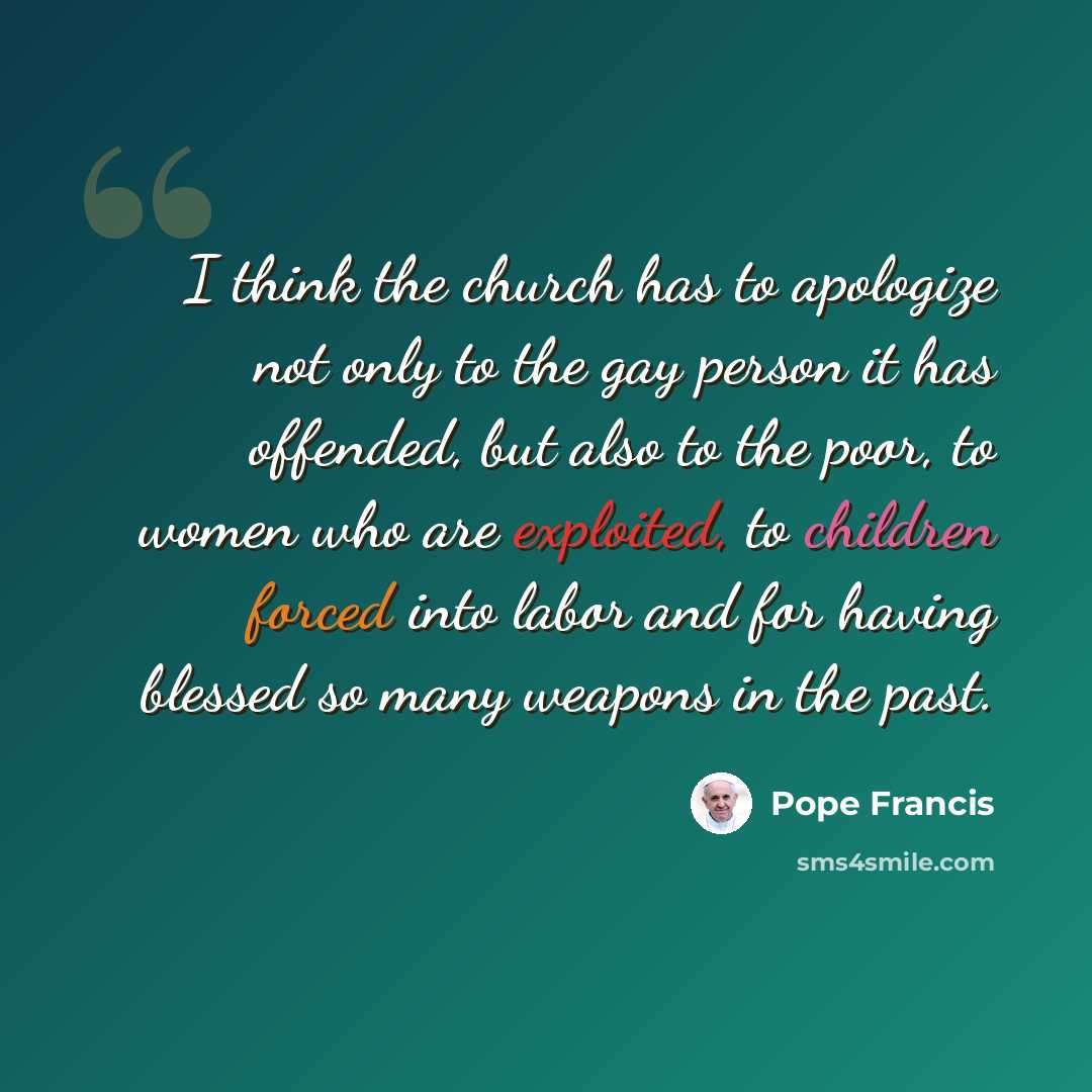 “I think the church has to apologize not only to the gay person it has offended, but also to the poor, to women who are exploited, to children forced into labor and for having blessed so many weapons in the past.” quote by Pope Francis