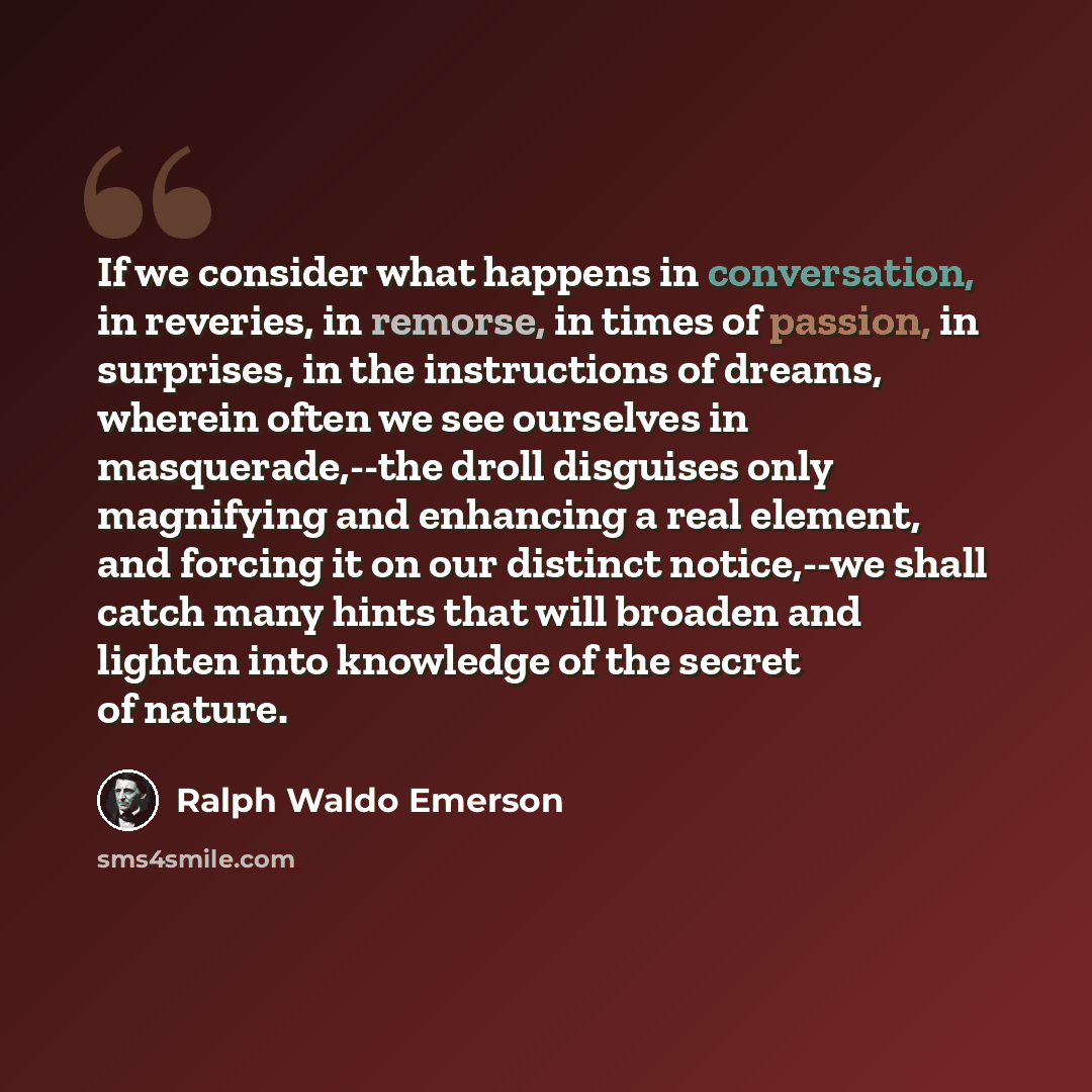 “If we consider what happens in conversation, in reveries, in remorse, in times of passion, in surprises, in the instructions of dreams, wherein often we see ourselves in masquerade,--the droll disguises only magnifying and enhancing a real element, and forcing it on our distinct notice,--we shall…” quote by Ralph Waldo Emerson