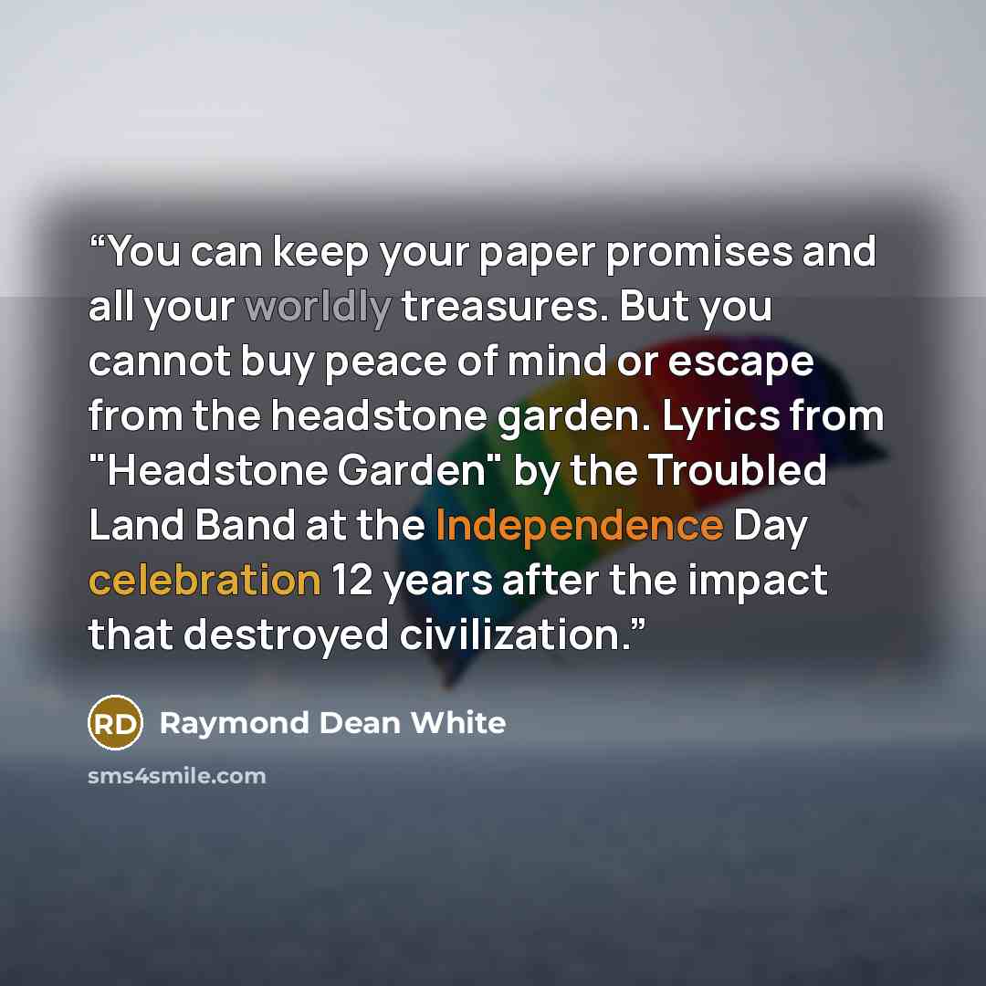 “You can keep your paper promises and all your worldly treasures. But you cannot buy peace of mind or escape from the headstone garden. Lyrics from "Headstone Garden" by the Troubled Land Band at the Independence Day celebration 12 years after the impact that destroyed civilization.” quote by Raymond Dean White