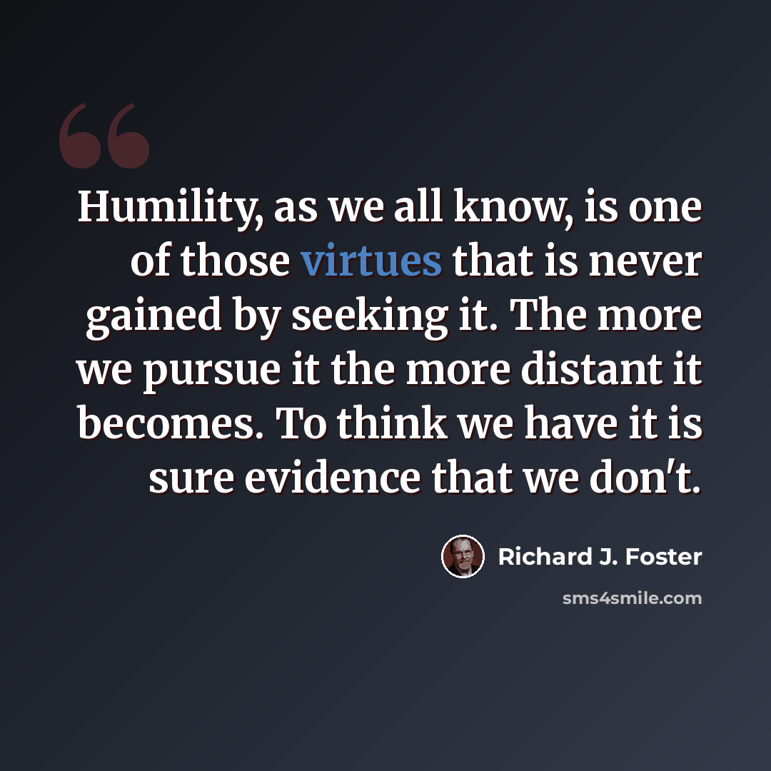 “Humility, as we all know, is one of those virtues that is never gained by seeking it. The more we pursue it the more distant it becomes. To think we have it is sure evidence that we don't.” quote by Richard J. Foster