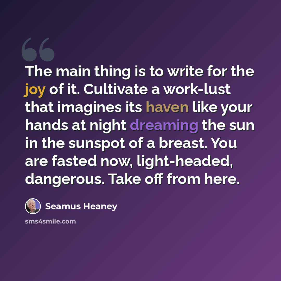 “The main thing is to write for the joy of it. Cultivate a work-lust that imagines its haven like your hands at night dreaming the sun in the sunspot of a breast. You are fasted now, light-headed, dangerous. Take off from here.” quote by Seamus Heaney