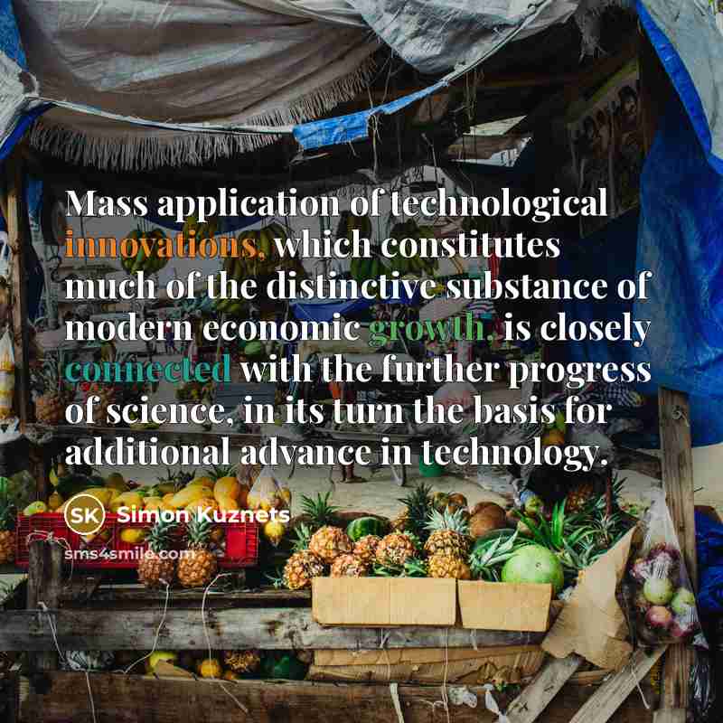 “Mass application of technological innovations, which constitutes much of the distinctive substance of modern economic growth, is closely connected with the further progress of science, in its turn the basis for additional advance in technology.” quote by Simon Kuznets