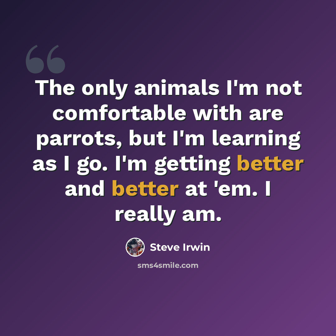 “The only animals I'm not comfortable with are parrots, but I'm learning as I go. I'm getting better and better at 'em. I really am.” quote by Steve Irwin