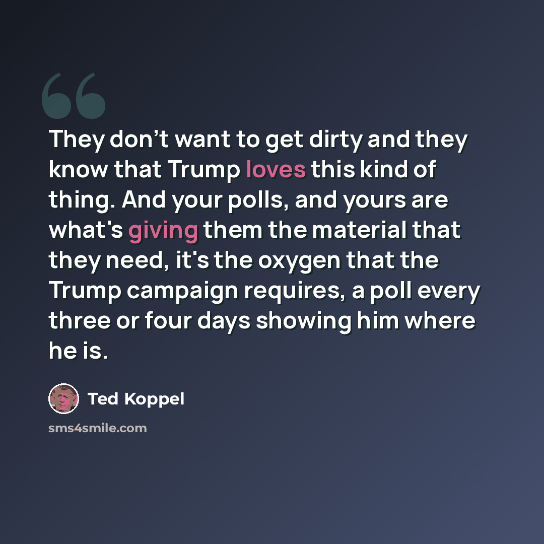 “They don't want to get dirty and they know that Trump loves this kind of thing. And your polls, and yours are what's giving them the material that they need, it's the oxygen that the Trump campaign requires, a poll every three or four days showing him where he is.” quote by Ted Koppel