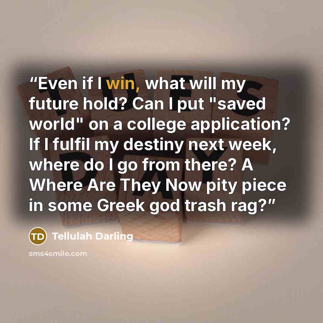 “Even if I win, what will my future hold? Can I put "saved world" on a college application? If I fulfil my destiny next week, where do I go from there? A Where Are They Now pity piece in some Greek god trash rag?” quote by Tellulah Darling