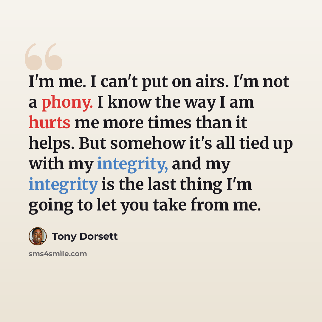 “I'm me. I can't put on airs. I'm not a phony. I know the way I am hurts me more times than it helps. But somehow it's all tied up with my integrity, and my integrity is the last thing I'm going to let you take from me.” quote by Tony Dorsett