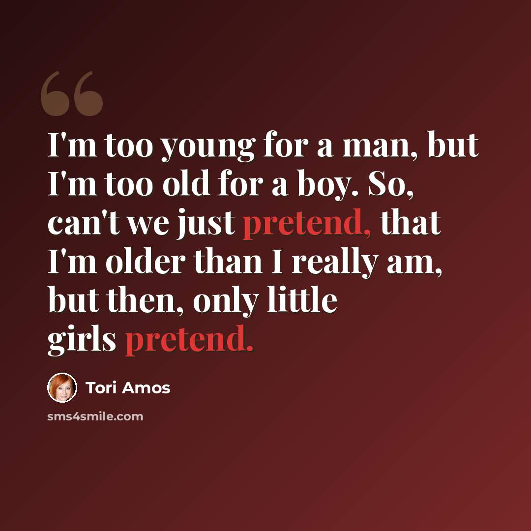 “I'm too young for a man, but I'm too old for a boy. So, can't we just pretend, that I'm older than I really am, but then, only little girls pretend.” quote by Tori Amos