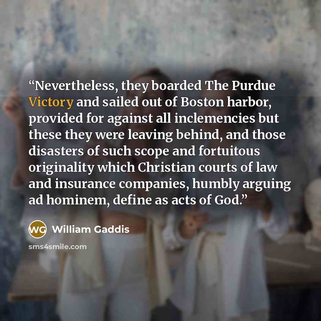 “Nevertheless, they boarded The Purdue Victory and sailed out of Boston harbor, provided for against all inclemencies but these they were leaving behind, and those disasters of such scope and fortuitous originality which Christian courts of law and insurance companies, humbly arguing ad hominem…” quote by William Gaddis