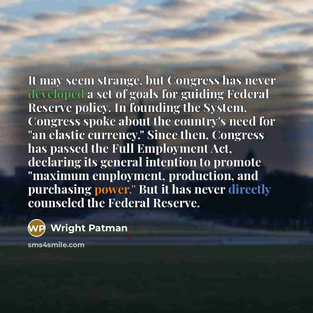 “It may seem strange, but Congress has never developed a set of goals for guiding Federal Reserve policy. In founding the System, Congress spoke about the country's need for "an elastic currency." Since then, Congress has passed the Full Employment Act, declaring its general intention to promote…” quote by Wright Patman