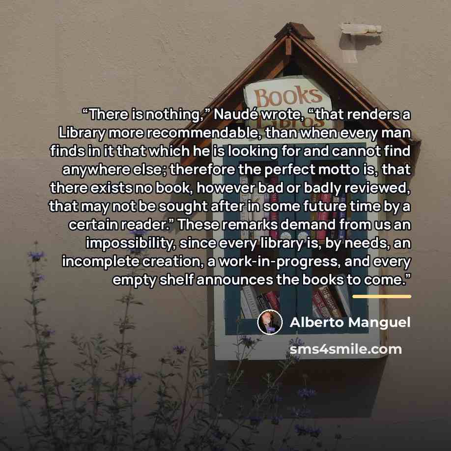 “There is nothing,” Naudé wrote, “that renders a Library more recommendable, than when every man finds in it that which he is looking for and cannot find anywhere else; therefore the perfect motto is, that there exists no book, however bad or badly reviewed, that may not be sought after in some…” quote by Alberto Manguel