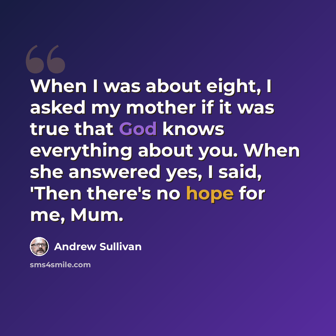 “When I was about eight, I asked my mother if it was true that God knows everything about you. When she answered yes, I said, 'Then there's no hope for me, Mum.” quote by Andrew Sullivan