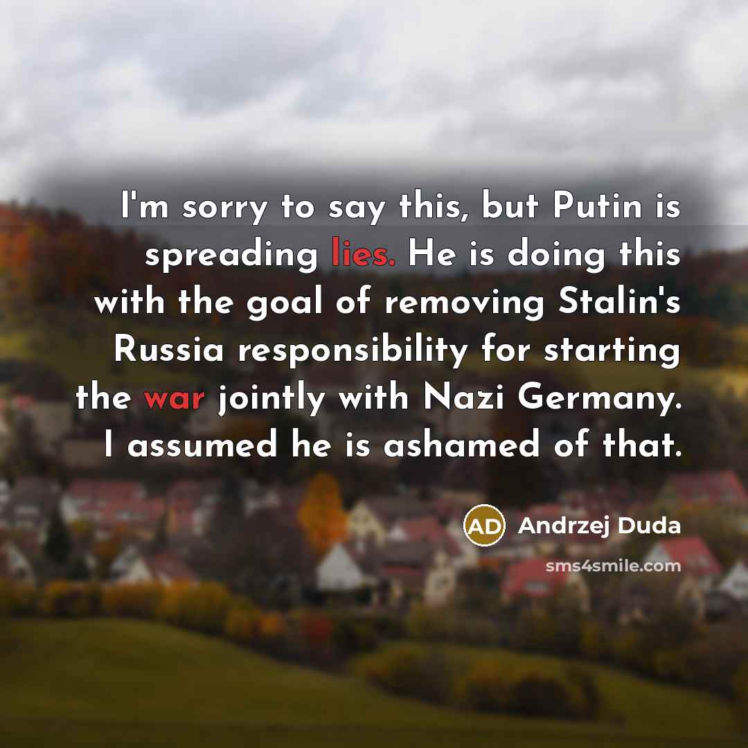“I'm sorry to say this, but Putin is spreading lies. He is doing this with the goal of removing Stalin's Russia responsibility for starting the war jointly with Nazi Germany. I assumed he is ashamed of that.” quote by Andrzej Duda