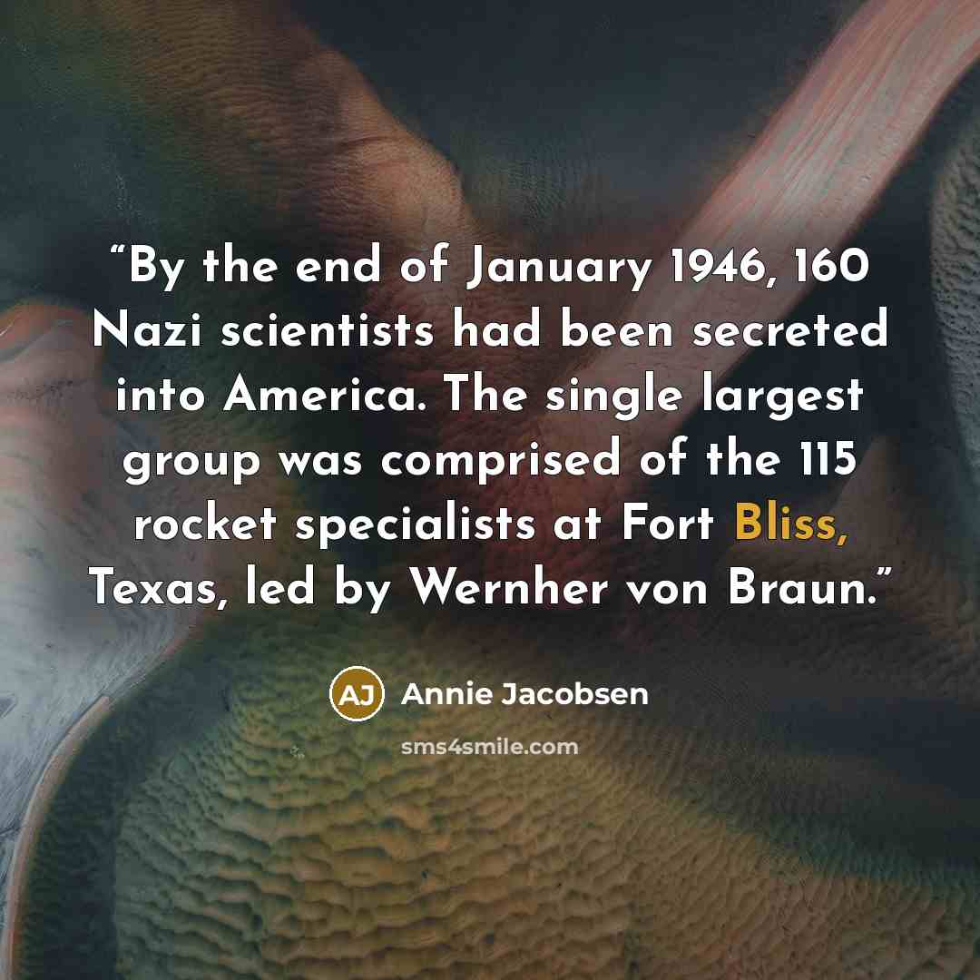 “By the end of January 1946, 160 Nazi scientists had been secreted into America. The single largest group was comprised of the 115 rocket specialists at Fort Bliss, Texas, led by Wernher von Braun.” quote by Annie Jacobsen