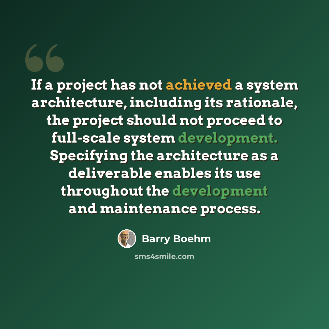 “If a project has not achieved a system architecture, including its rationale, the project should not proceed to full-scale system development. Specifying the architecture as a deliverable enables its use throughout the development and maintenance process.” quote by Barry Boehm