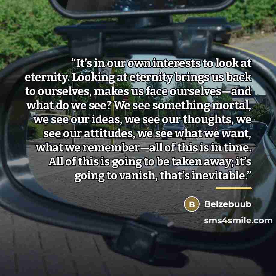 “It’s in our own interests to look at eternity. Looking at eternity brings us back to ourselves, makes us face ourselves—and what do we see? We see something mortal, we see our ideas, we see our thoughts, we see our attitudes, we see what we want, what we remember—all of this is in time. All of…” quote by Belzebuub