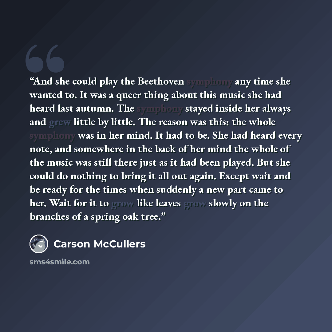 “And she could play the Beethoven symphony any time she wanted to. It was a queer thing about this music she had heard last autumn. The symphony stayed inside her always and grew little by little. The reason was this: the whole symphony was in her mind. It had to be. She had heard every note, and…” quote by Carson McCullers