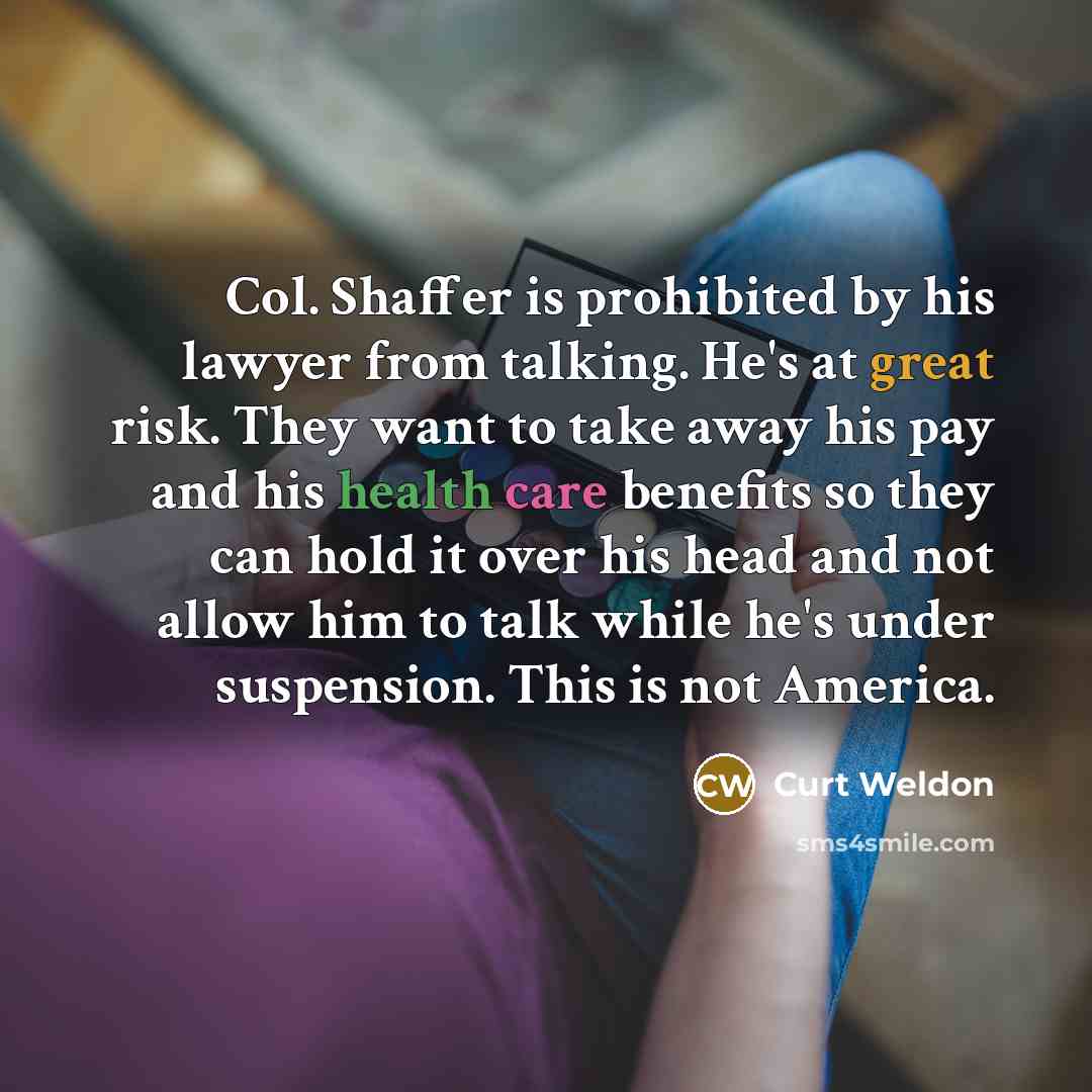 “Col. Shaffer is prohibited by his lawyer from talking. He's at great risk. They want to take away his pay and his health care benefits so they can hold it over his head and not allow him to talk while he's under suspension. This is not America.” quote by Curt Weldon