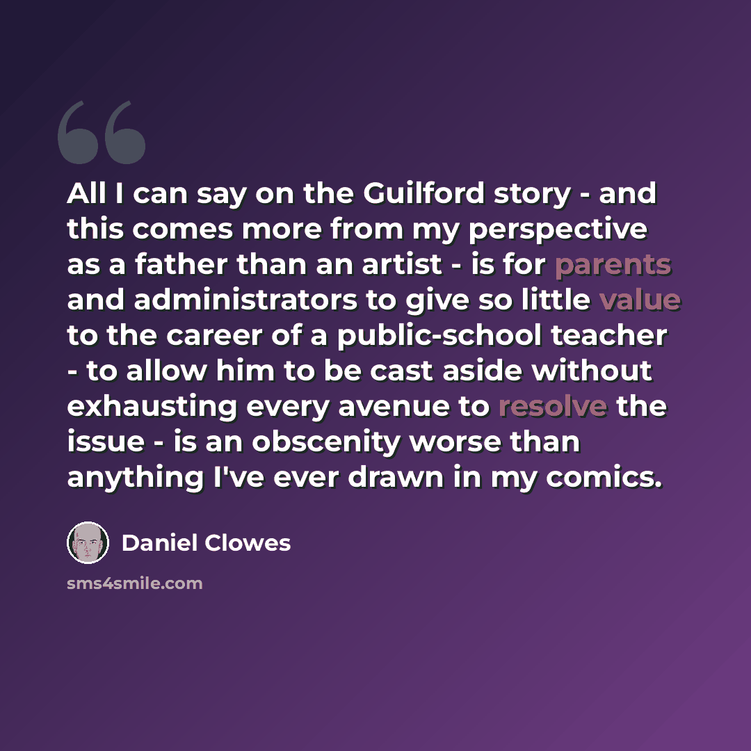 “All I can say on the Guilford story - and this comes more from my perspective as a father than an artist - is for parents and administrators to give so little value to the career of a public-school teacher - to allow him to be cast aside without exhausting every avenue to resolve the issue - is an…” quote by Daniel Clowes