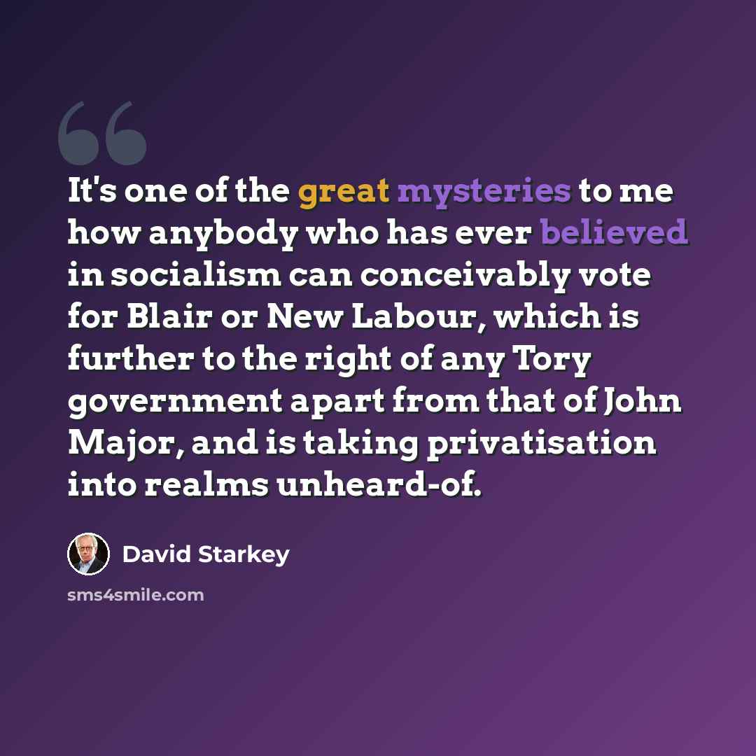 “It's one of the great mysteries to me how anybody who has ever believed in socialism can conceivably vote for Blair or New Labour, which is further to the right of any Tory government apart from that of John Major, and is taking privatisation into realms unheard-of.” quote by David Starkey