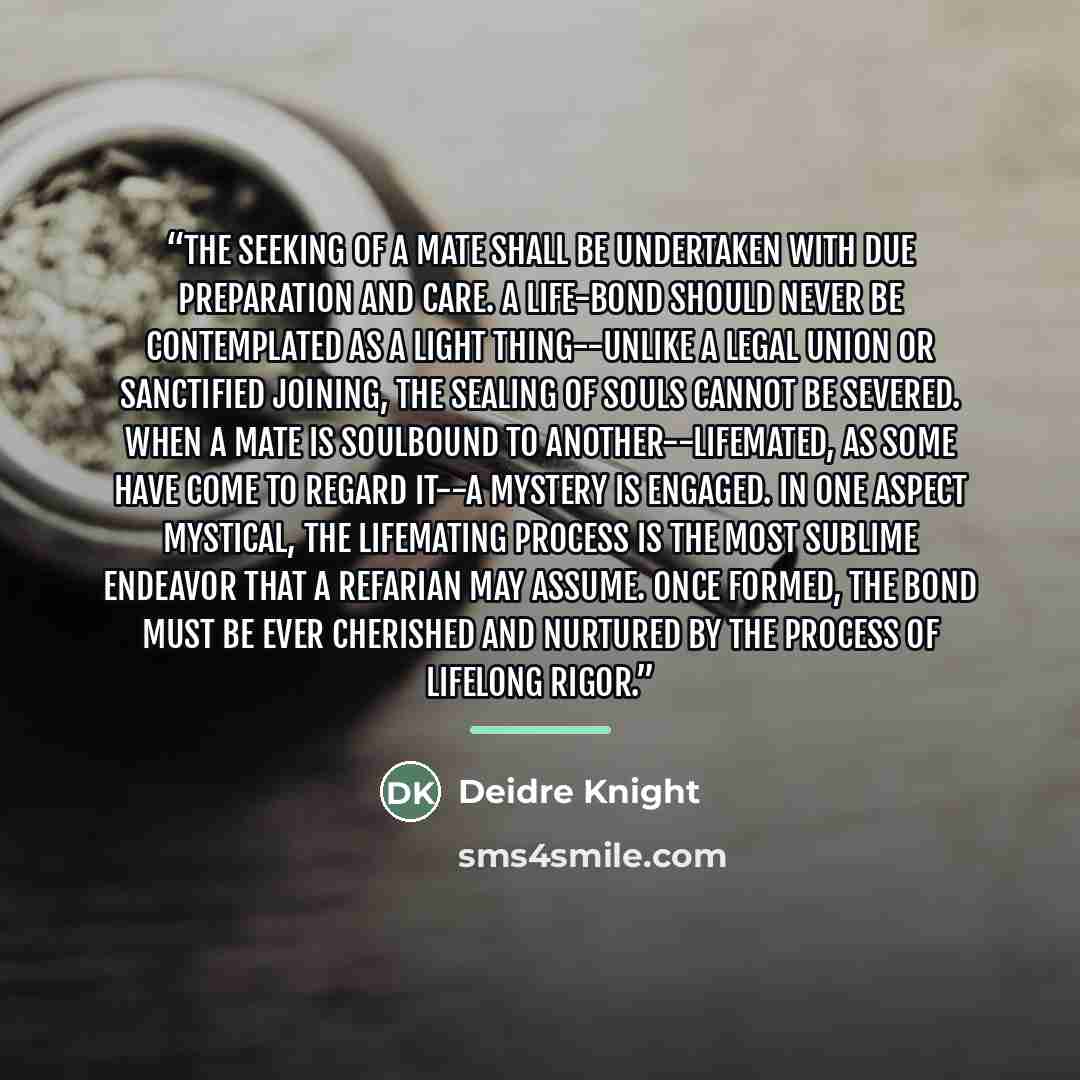 “The seeking of a mate shall be undertaken with due preparation and care. A life-bond should never be contemplated as a light thing--unlike a legal union or sanctified joining, the sealing of souls CANNOT be severed. When a mate is SOULBOUND to another--LIFEMATED, as some have come to regard it--a…” quote by Deidre Knight