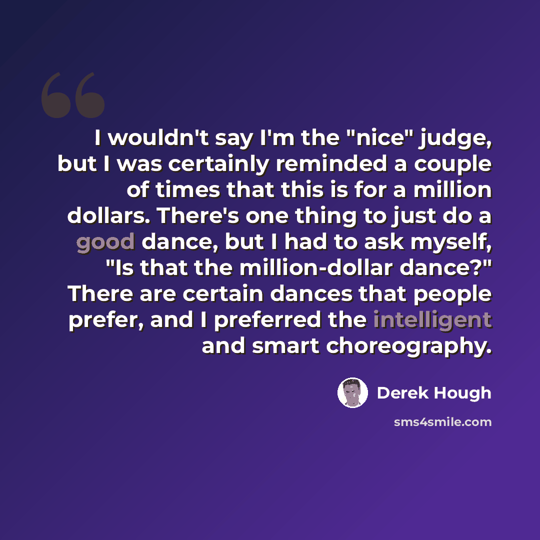 “I wouldn't say I'm the "nice" judge, but I was certainly reminded a couple of times that this is for a million dollars. There's one thing to just do a good dance, but I had to ask myself, "Is that the million-dollar dance?" There are certain dances that people prefer, and I preferred the…” quote by Derek Hough
