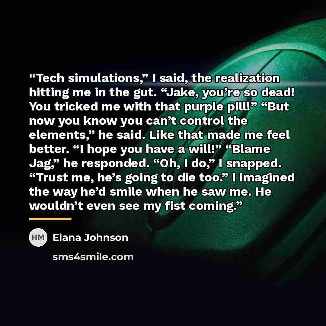 “Tech simulations,” I said, the realization hitting me in the gut. “Jake, you’re so dead! You tricked me with that purple pill!” “But now you know you can’t control the elements,” he said. Like that made me feel better. “I hope you have a will!” “Blame Jag,” he responded. “Oh, I do,” I snapped…” quote by Elana Johnson