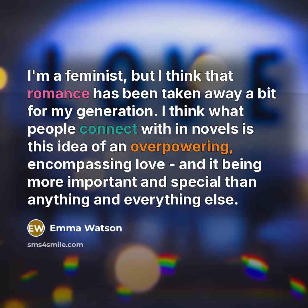 “I'm a feminist, but I think that romance has been taken away a bit for my generation. I think what people connect with in novels is this idea of an overpowering, encompassing love - and it being more important and special than anything and everything else.” quote by Emma Watson