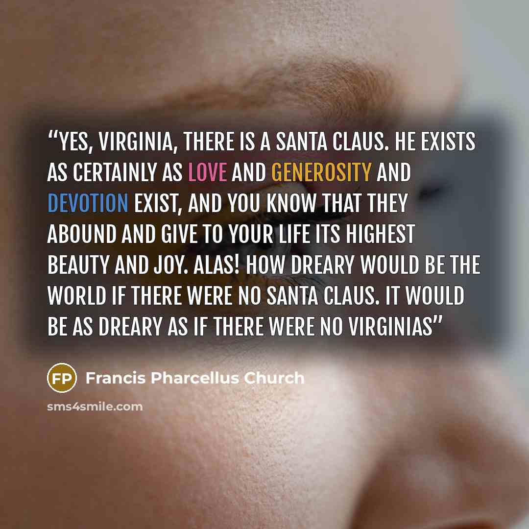 “Yes, VIRGINIA, there is a Santa Claus. He exists as certainly as love and generosity and devotion exist, and you know that they abound and give to your life its highest beauty and joy. Alas! how dreary would be the world if there were no Santa Claus. It would be as dreary as if there were no…” quote by Francis Pharcellus Church