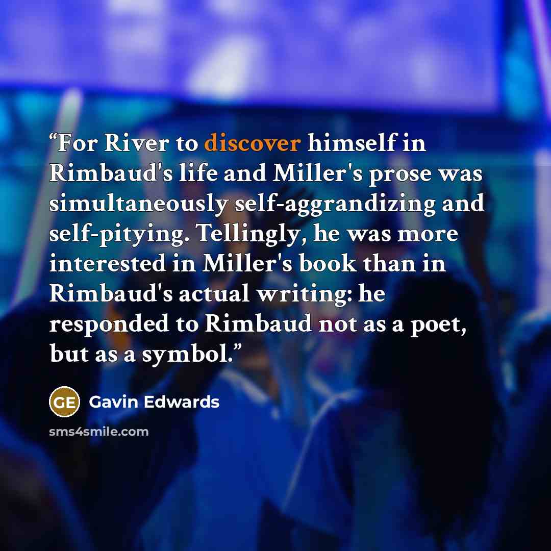 “For River to discover himself in Rimbaud's life and Miller's prose was simultaneously self-aggrandizing and self-pitying. Tellingly, he was more interested in Miller's book than in Rimbaud's actual writing: he responded to Rimbaud not as a poet, but as a symbol.” quote by Gavin Edwards