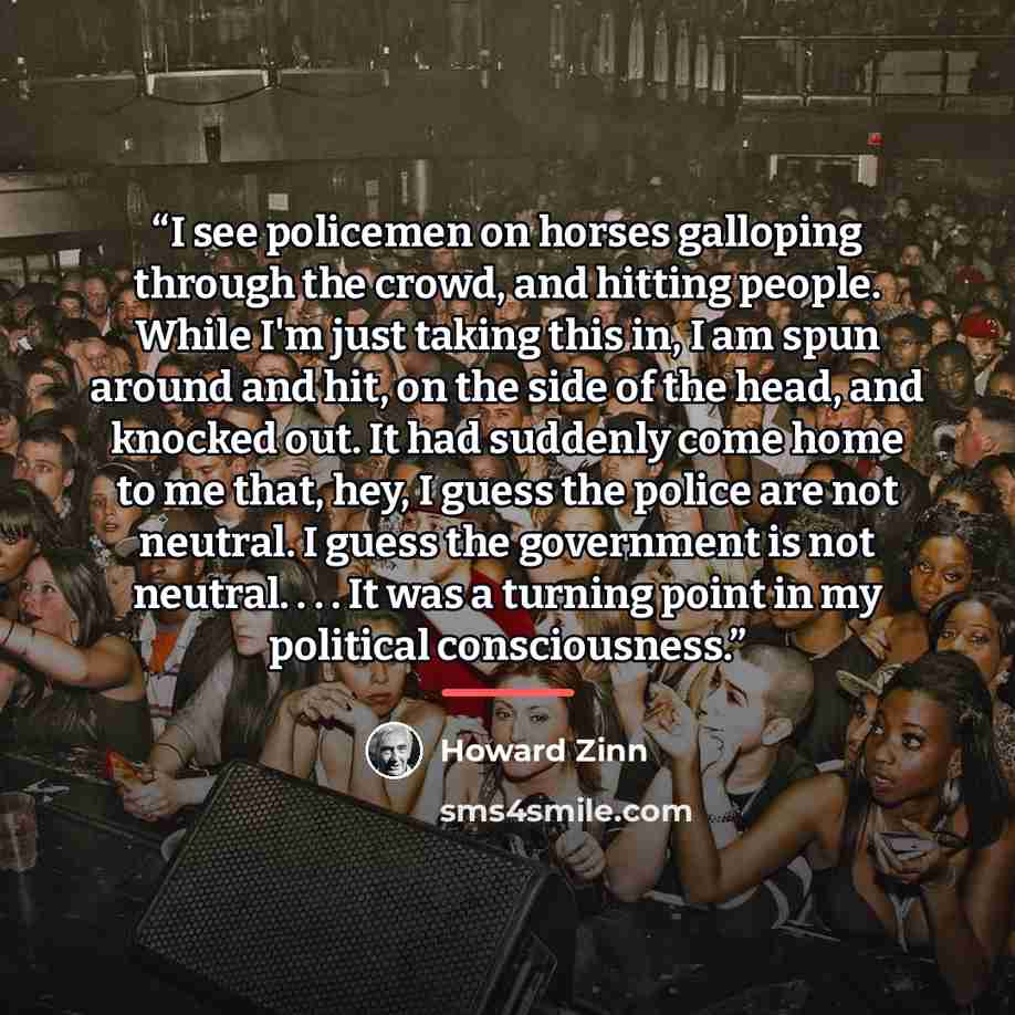 “I see policemen on horses galloping through the crowd, and hitting people. While I'm just taking this in, I am spun around and hit, on the side of the head, and knocked out. It had suddenly come home to me that, hey, I guess the police are not neutral. I guess the government is not neutral…” quote by Howard Zinn