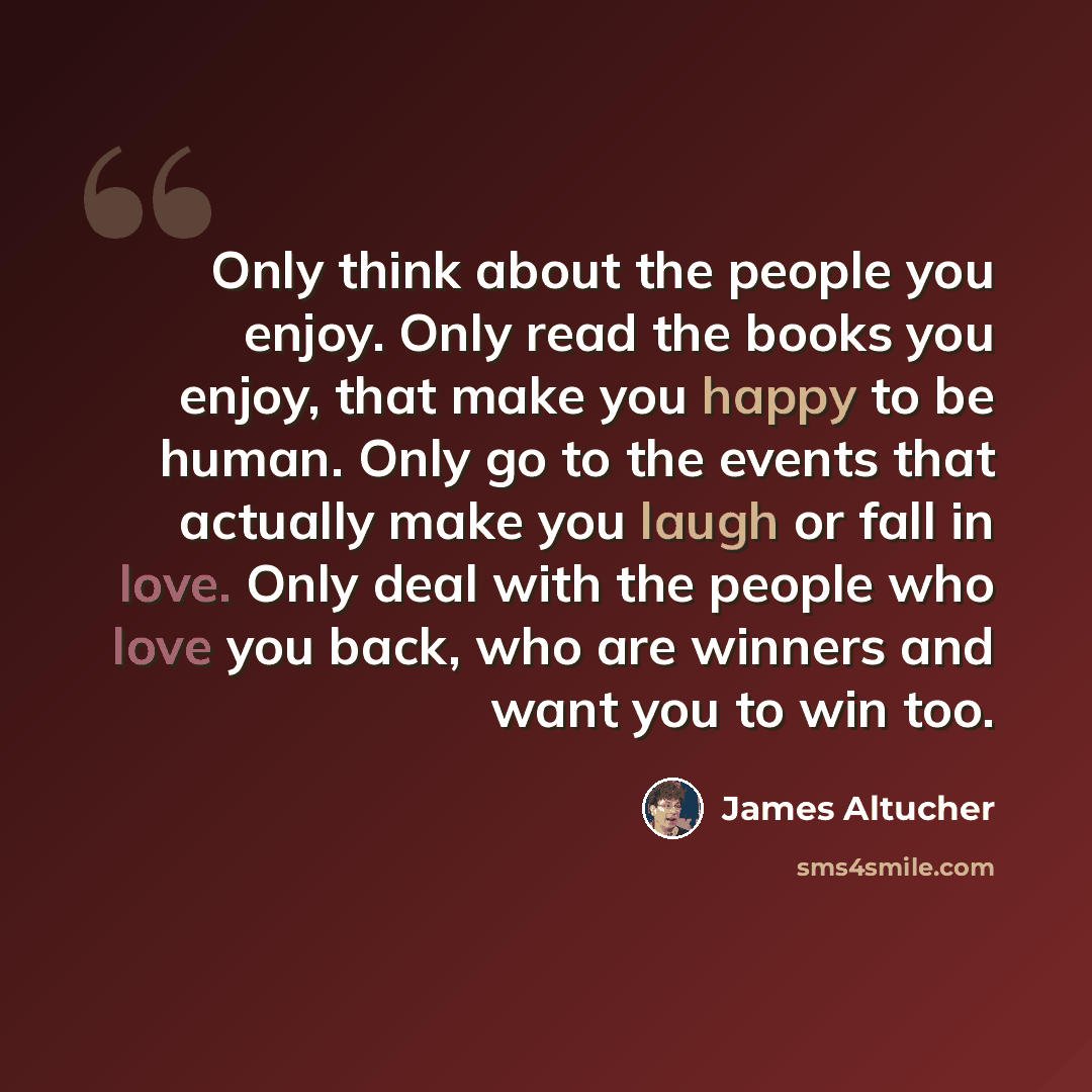 “Only think about the people you enjoy. Only read the books you enjoy, that make you happy to be human. Only go to the events that actually make you laugh or fall in love. Only deal with the people who love you back, who are winners and want you to win too.” quote by James Altucher