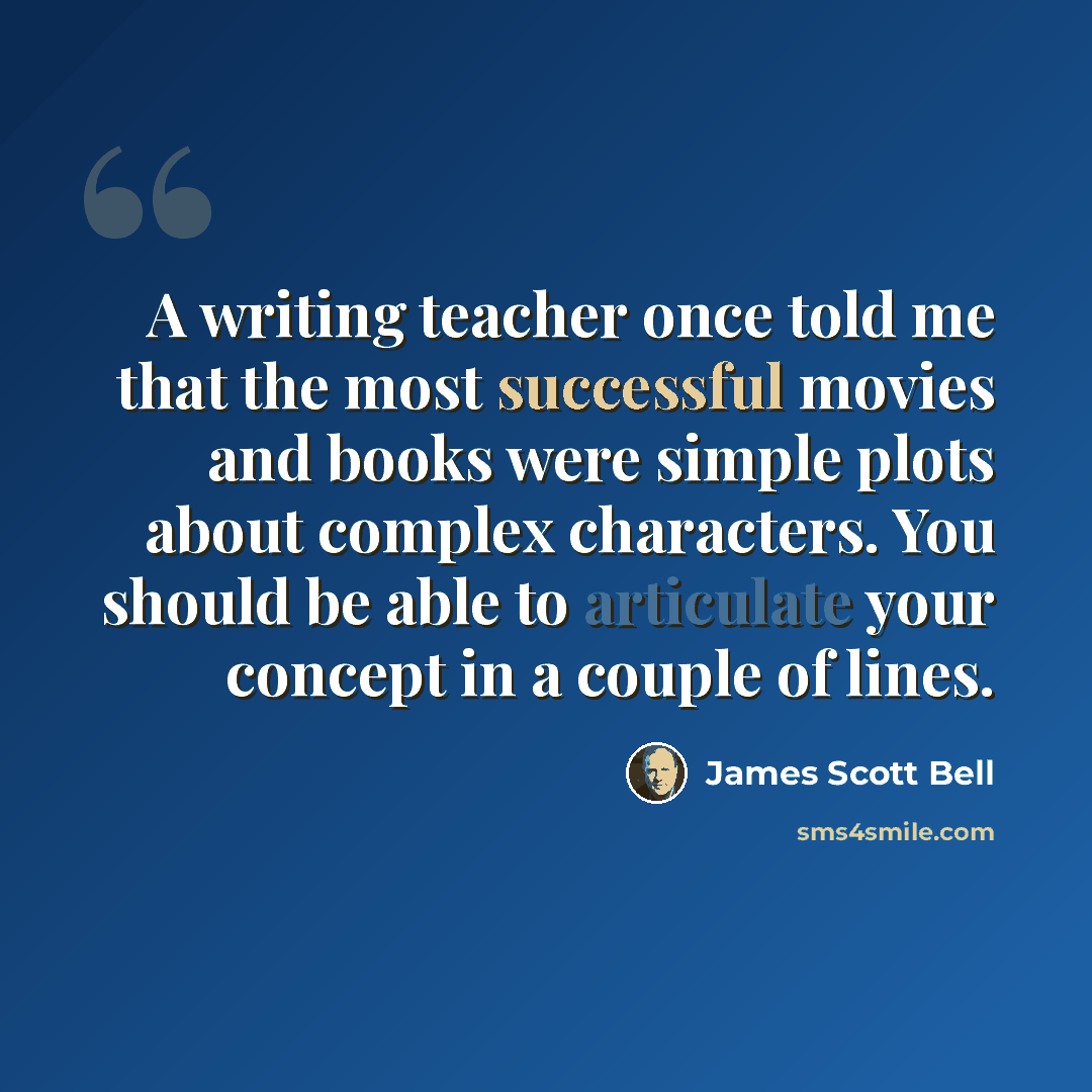 “A writing teacher once told me that the most successful movies and books were simple plots about complex characters. You should be able to articulate your concept in a couple of lines.” quote by James Scott Bell