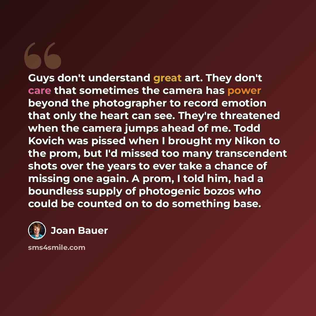 “Guys don't understand great art. They don't care that sometimes the camera has power beyond the photographer to record emotion that only the heart can see. They're threatened when the camera jumps ahead of me. Todd Kovich was pissed when I brought my Nikon to the prom, but I'd missed too many…” quote by Joan Bauer