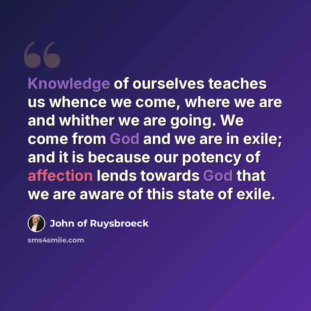 “Knowledge of ourselves teaches us whence we come, where we are and whither we are going. We come from God and we are in exile; and it is because our potency of affection lends towards God that we are aware of this state of exile.” quote by John of Ruysbroeck
