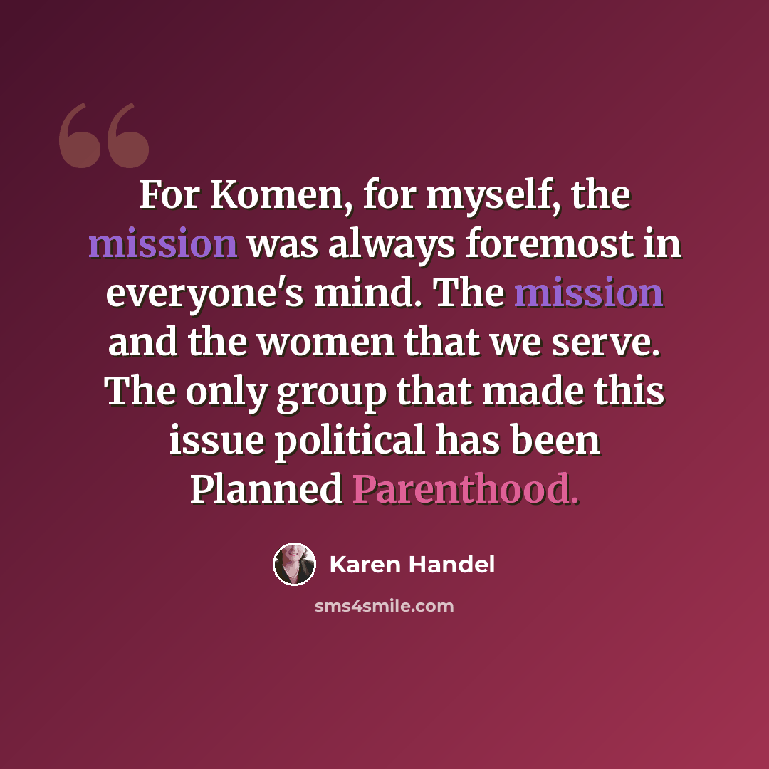 “For Komen, for myself, the mission was always foremost in everyone's mind. The mission and the women that we serve. The only group that made this issue political has been Planned Parenthood.” quote by Karen Handel