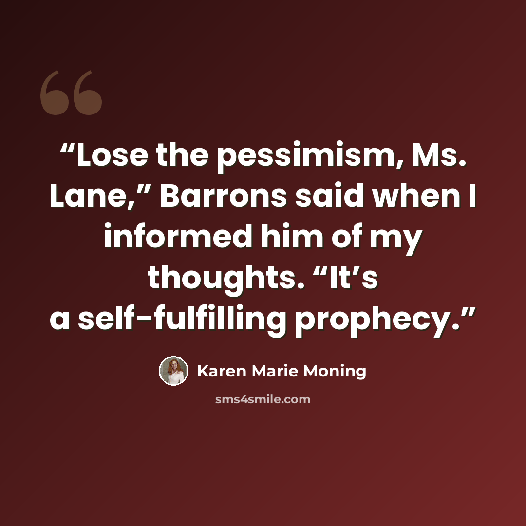 “Lose the pessimism, Ms. Lane,” Barrons said when I informed him of my thoughts. “It’s a self-fulfilling prophecy.” quote by Karen Marie Moning
