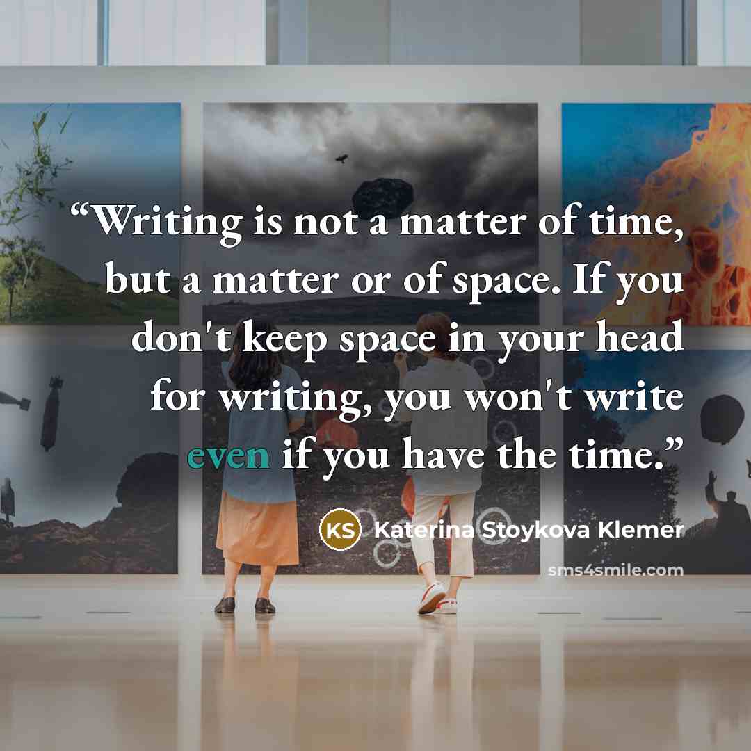 “Writing is not a matter of time, but a matter or of space. If you don't keep space in your head for writing, you won't write even if you have the time.” quote by Katerina Stoykova Klemer
