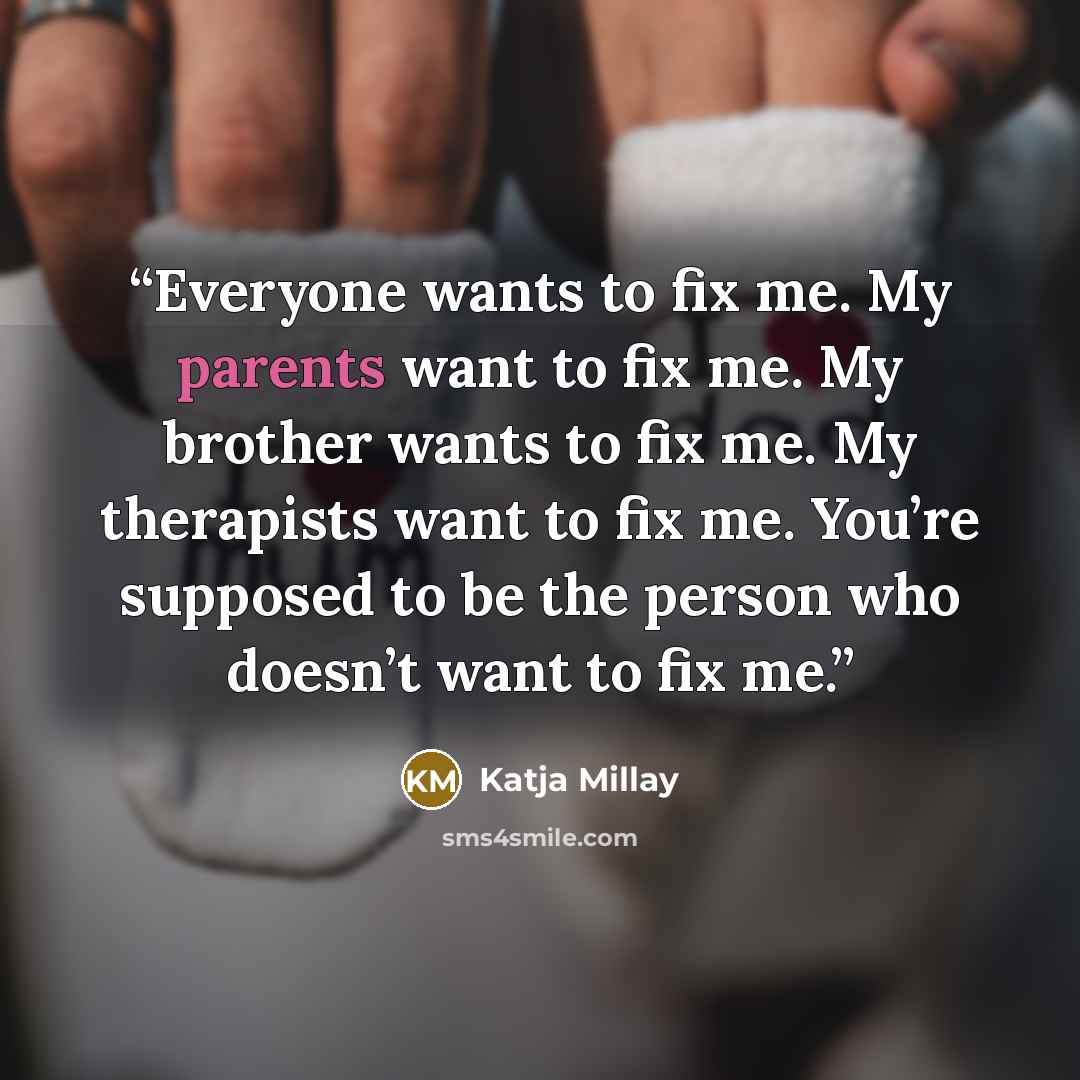 “Everyone wants to fix me. My parents want to fix me. My brother wants to fix me. My therapists want to fix me. You’re supposed to be the person who doesn’t want to fix me.” quote by Katja Millay