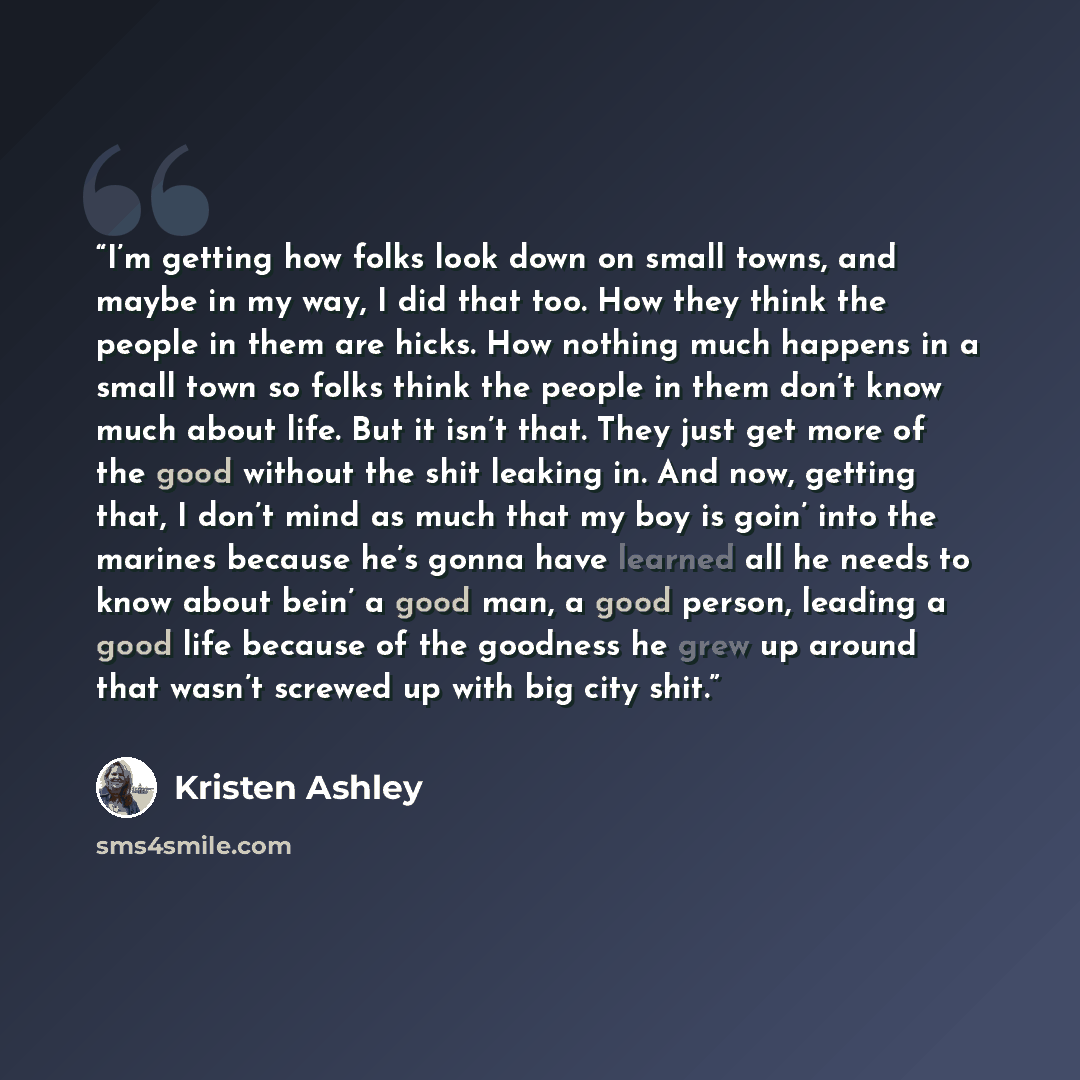 “I’m getting how folks look down on small towns, and maybe in my way, I did that too. How they think the people in them are hicks. How nothing much happens in a small town so folks think the people in them don’t know much about life. But it isn’t that. They just get more of the good without the…” quote by Kristen Ashley