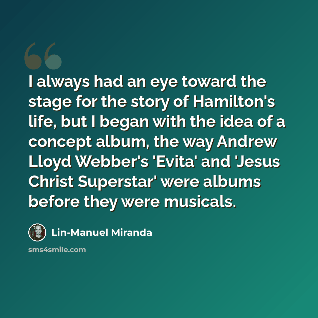 “I always had an eye toward the stage for the story of Hamilton's life, but I began with the idea of a concept album, the way Andrew Lloyd Webber's 'Evita' and 'Jesus Christ Superstar' were albums before they were musicals.” quote by Lin-Manuel Miranda