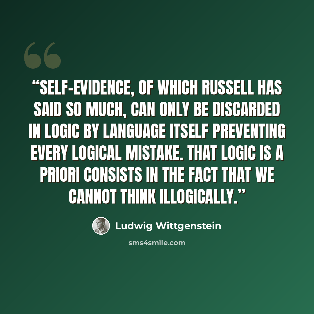 “Self-evidence, of which Russell has said so much, can only be discarded in logic by language itself preventing every logical mistake. That logic is a priori consists in the fact that we cannot think illogically.” quote by Ludwig Wittgenstein